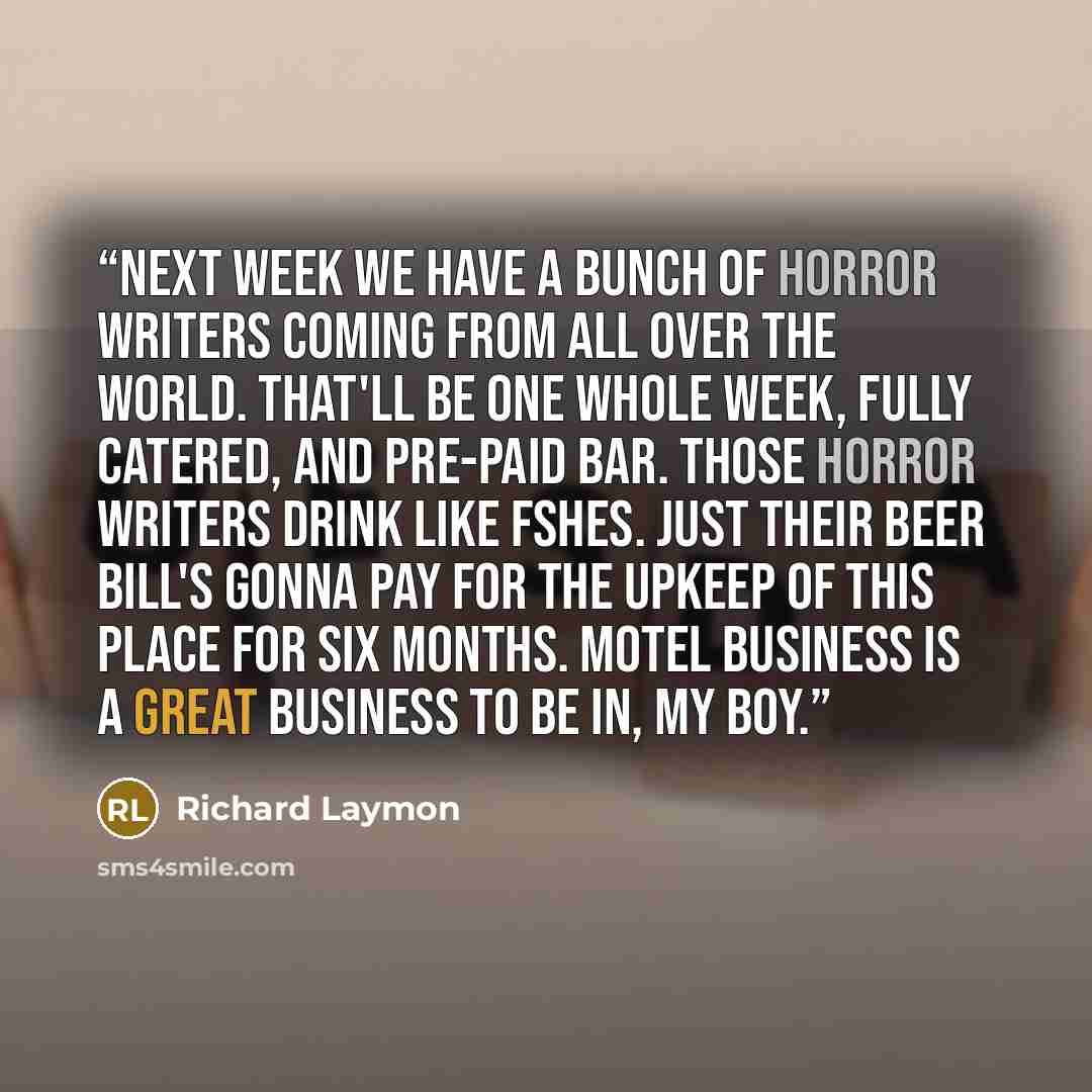 “next week we have a bunch of horror writers coming from all over the world. That'll be one whole week, fully catered, and pre-paid bar. Those horror writers drink like fshes. Just their beer bill's gonna pay for the upkeep of this place for six months. Motel business is a great business to be in…” quote by Richard Laymon