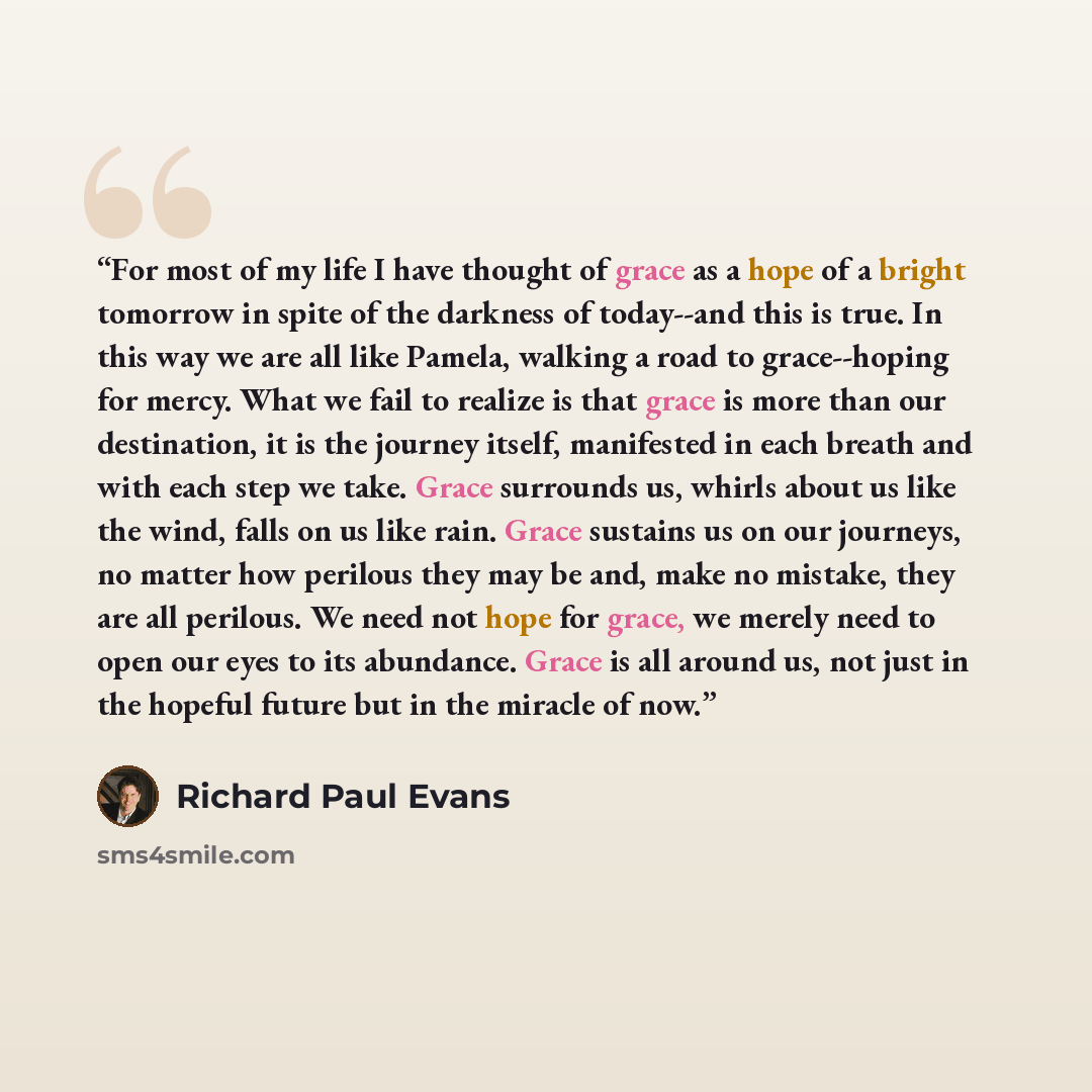 “For most of my life I have thought of grace as a hope of a bright tomorrow in spite of the darkness of today--and this is true. In this way we are all like Pamela, walking a road to grace--hoping for mercy. What we fail to realize is that grace is more than our destination, it is the journey…” quote by Richard Paul Evans