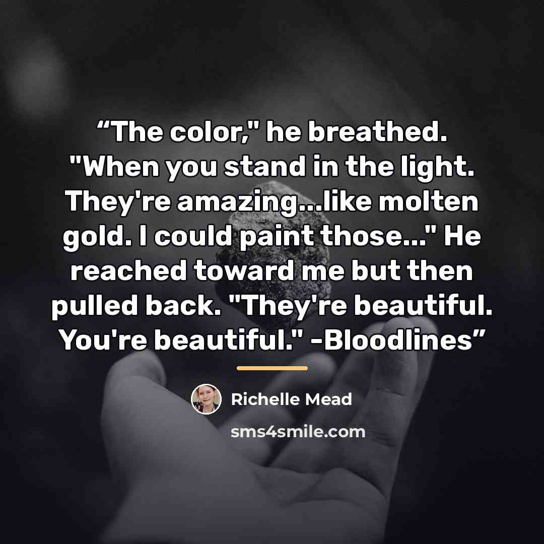 “The color," he breathed. "When you stand in the light. They're amazing...like molten gold. I could paint those..." He reached toward me but then pulled back. "They're beautiful. You're beautiful." -Bloodlines” quote by Richelle Mead
