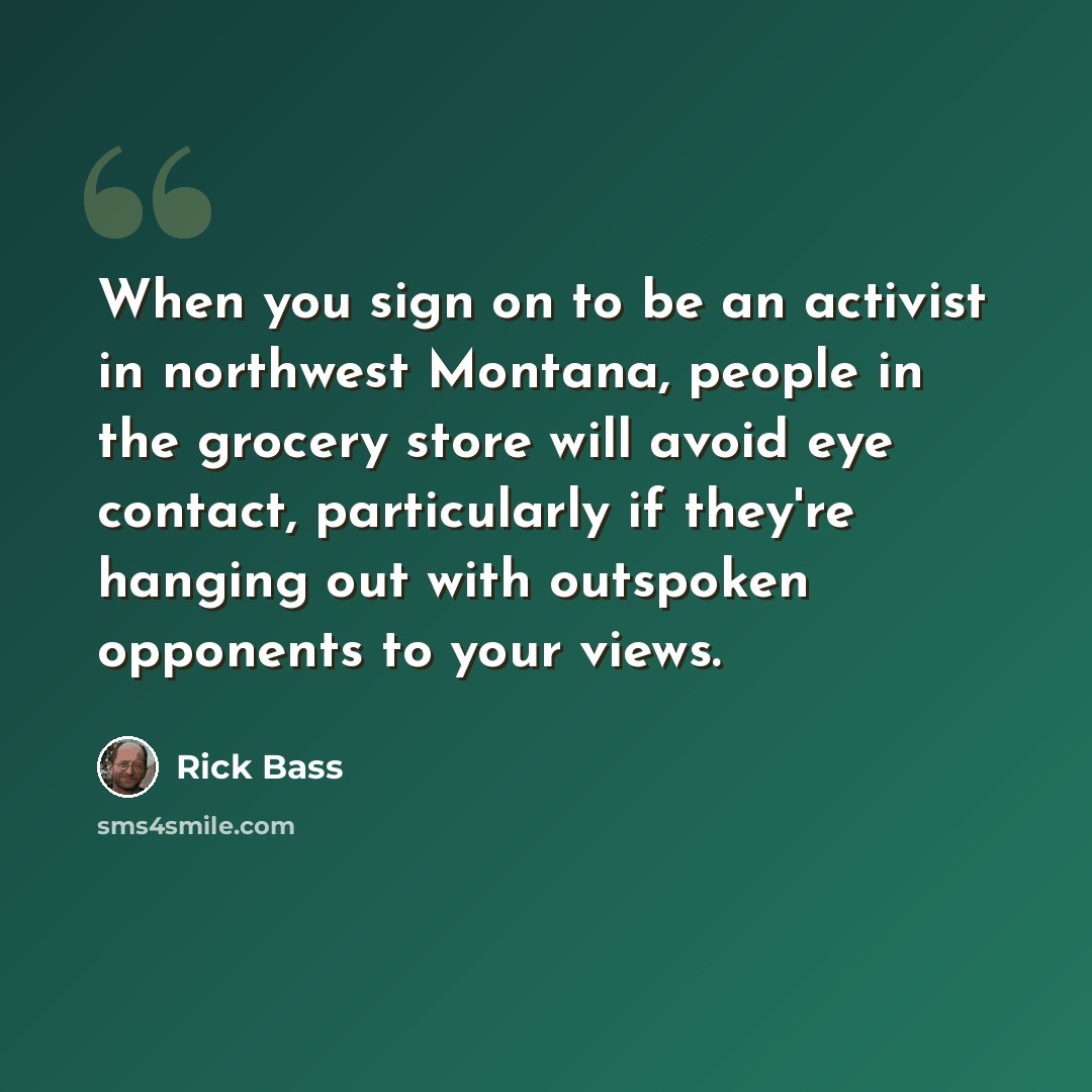 “When you sign on to be an activist in northwest Montana, people in the grocery store will avoid eye contact, particularly if they're hanging out with outspoken opponents to your views.” quote by Rick Bass