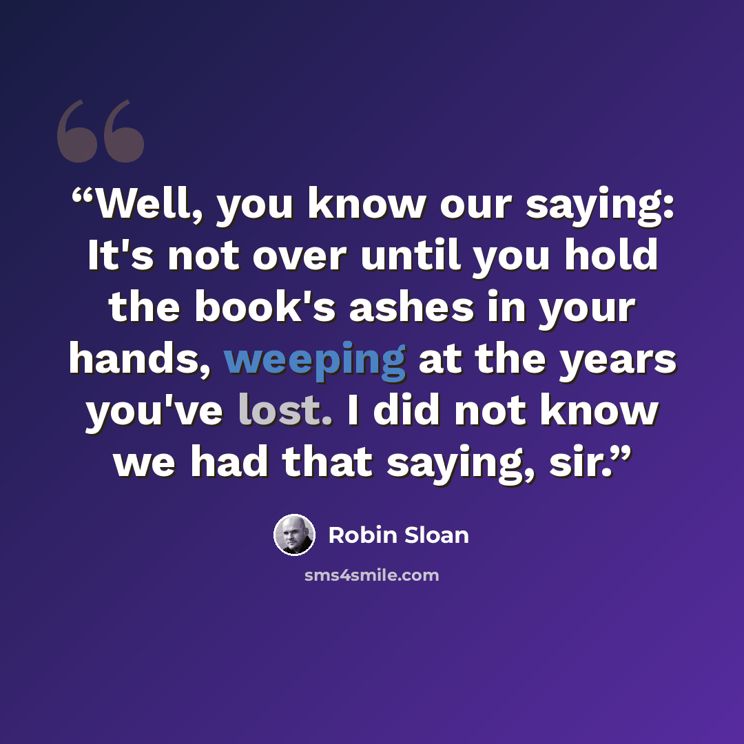 “Well, you know our saying: It's not over until you hold the book's ashes in your hands, weeping at the years you've lost. I did not know we had that saying, sir.” quote by Robin Sloan