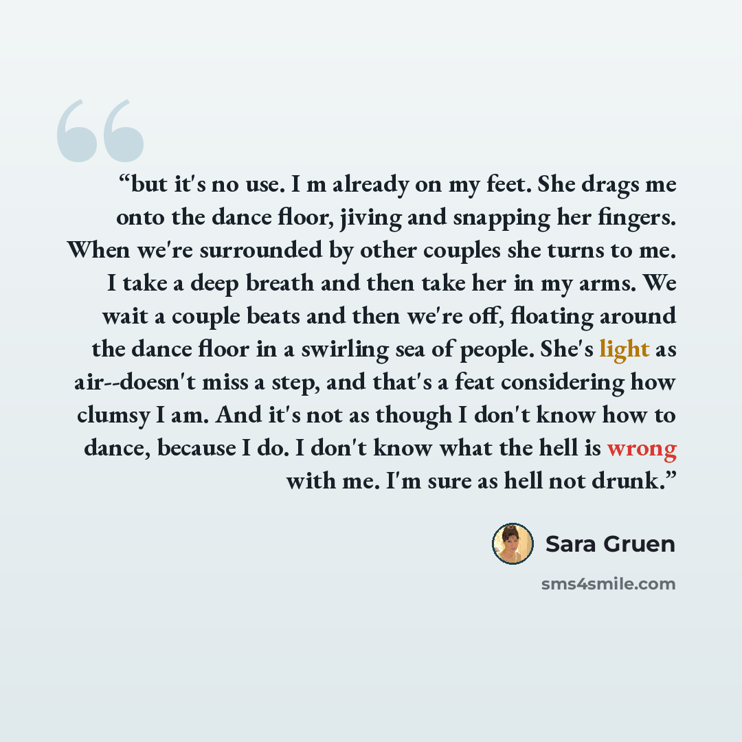 “but it's no use. I m already on my feet. She drags me onto the dance floor, jiving and snapping her fingers. When we're surrounded by other couples she turns to me. I take a deep breath and then take her in my arms. We wait a couple beats and then we're off, floating around the dance floor in a…” quote by Sara Gruen