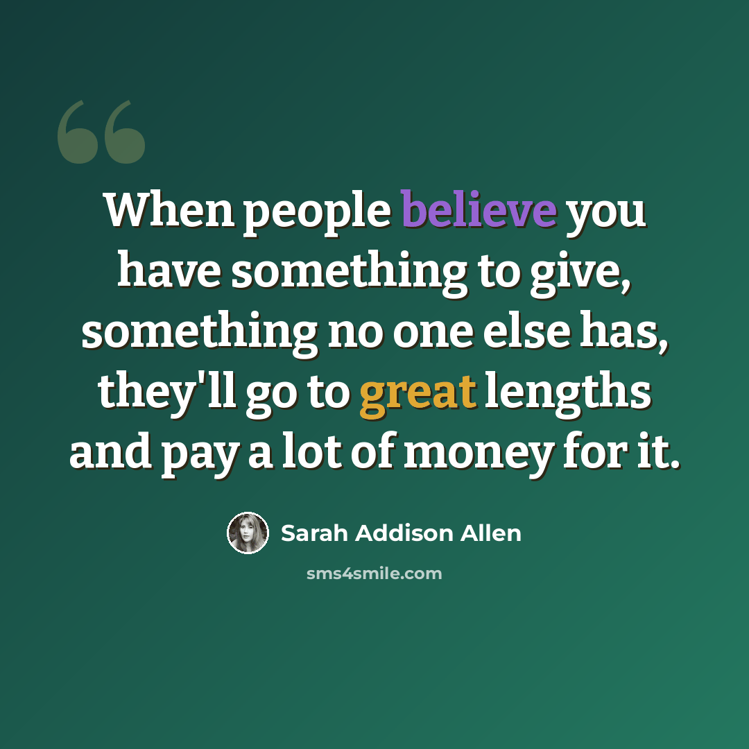 “When people believe you have something to give, something no one else has, they'll go to great lengths and pay a lot of money for it.” quote by Sarah Addison Allen