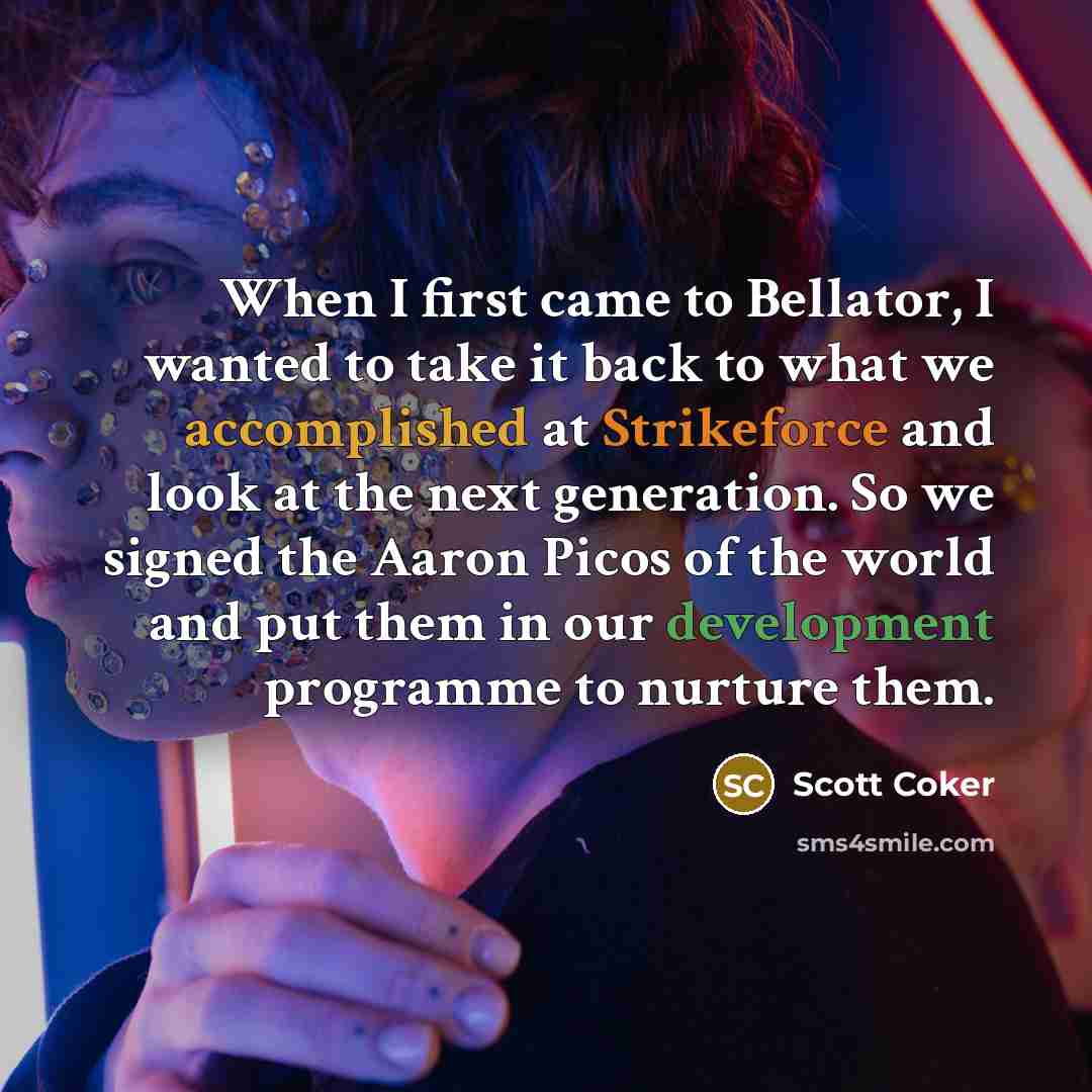 “When I first came to Bellator, I wanted to take it back to what we accomplished at Strikeforce and look at the next generation. So we signed the Aaron Picos of the world and put them in our development programme to nurture them.” quote by Scott Coker
