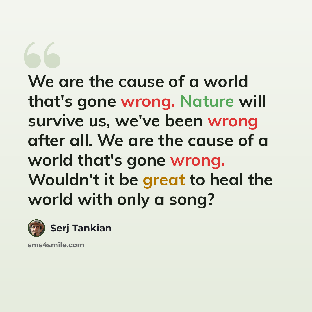 “We are the cause of a world that's gone wrong. Nature will survive us, we've been wrong after all. We are the cause of a world that's gone wrong. Wouldn't it be great to heal the world with only a song?” quote by Serj Tankian