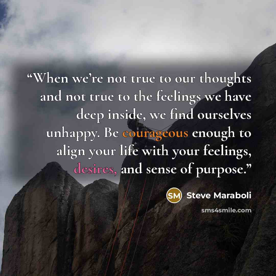 “When we’re not true to our thoughts and not true to the feelings we have deep inside, we find ourselves unhappy. Be courageous enough to align your life with your feelings, desires, and sense of purpose.” quote by Steve Maraboli