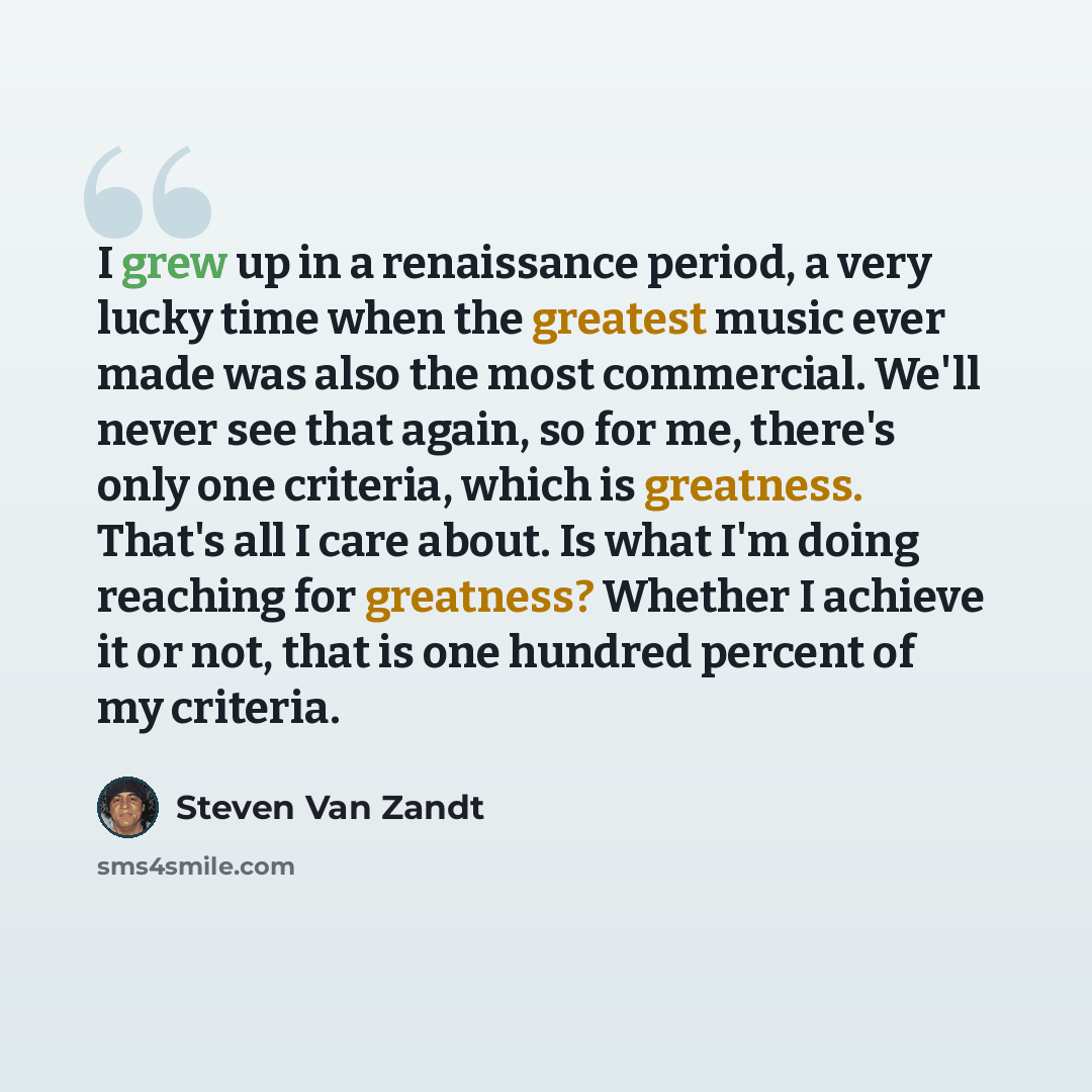 “I grew up in a renaissance period, a very lucky time when the greatest music ever made was also the most commercial. We'll never see that again, so for me, there's only one criteria, which is greatness. That's all I care about. Is what I'm doing reaching for greatness? Whether I achieve it or not…” quote by Steven Van Zandt