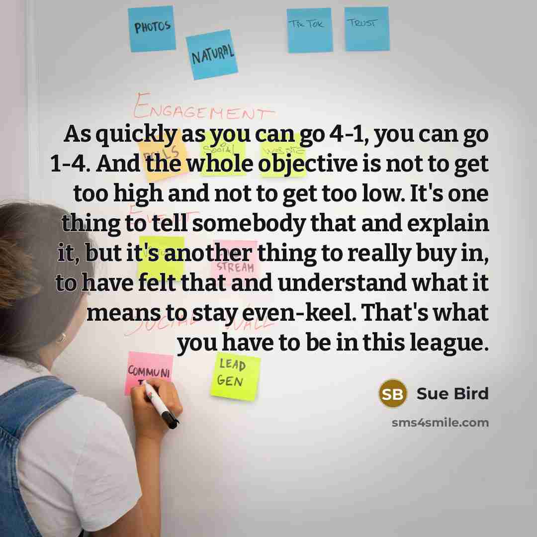 “As quickly as you can go 4-1, you can go 1-4. And the whole objective is not to get too high and not to get too low. It's one thing to tell somebody that and explain it, but it's another thing to really buy in, to have felt that and understand what it means to stay even-keel. That's what you have…” quote by Sue Bird