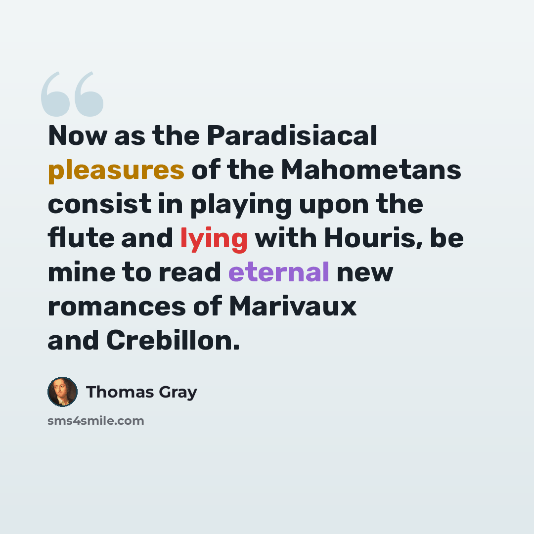 “Now as the Paradisiacal pleasures of the Mahometans consist in playing upon the flute and lying with Houris, be mine to read eternal new romances of Marivaux and Crebillon.” quote by Thomas Gray