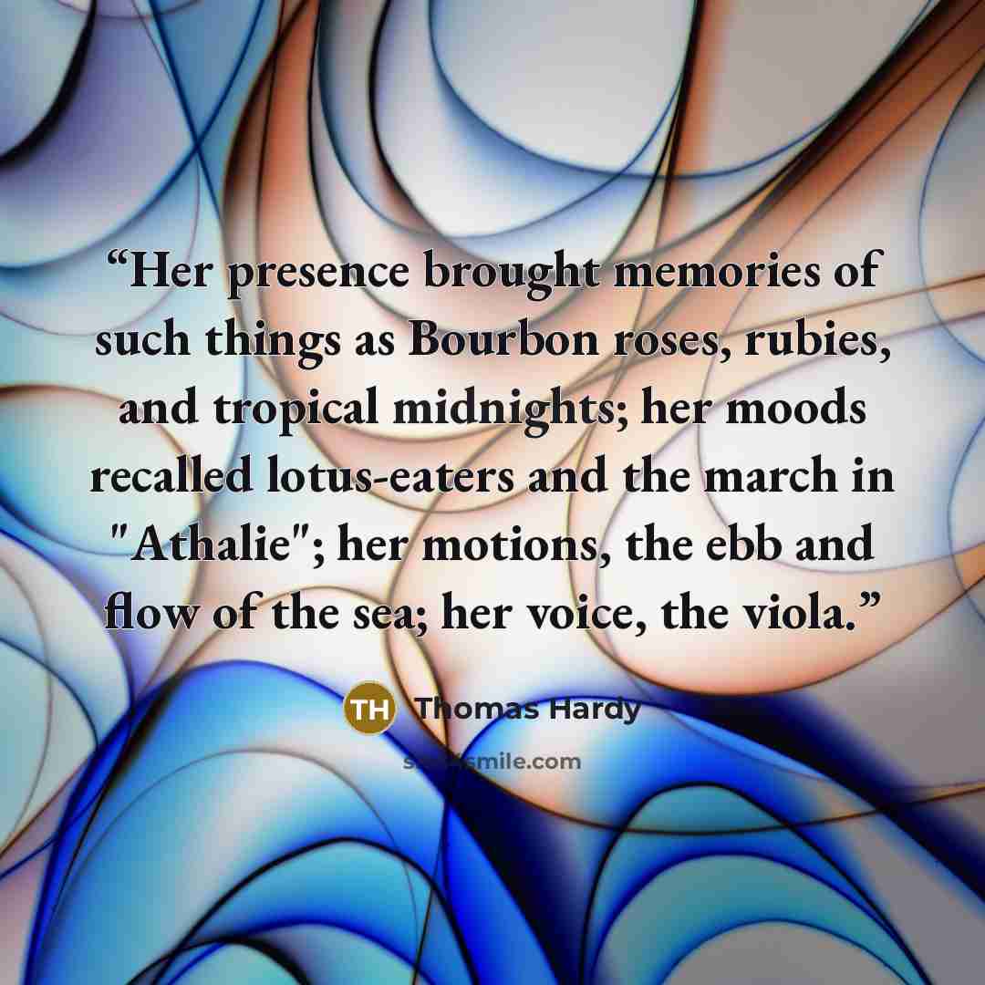 “Her presence brought memories of such things as Bourbon roses, rubies, and tropical midnights; her moods recalled lotus-eaters and the march in "Athalie"; her motions, the ebb and flow of the sea; her voice, the viola.” quote by Thomas Hardy