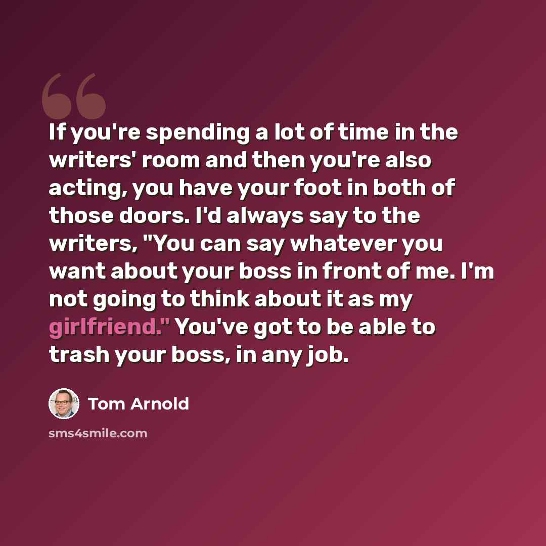 “If you're spending a lot of time in the writers' room and then you're also acting, you have your foot in both of those doors. I'd always say to the writers, "You can say whatever you want about your boss in front of me. I'm not going to think about it as my girlfriend." You've got to be able to…” quote by Tom Arnold