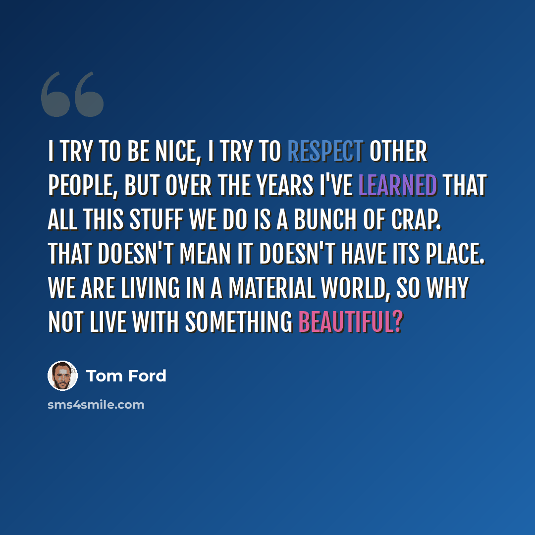 “I try to be nice, I try to respect other people, but over the years I've learned that all this stuff we do is a bunch of crap. That doesn't mean it doesn't have its place. We are living in a material world, so why not live with something beautiful?” quote by Tom Ford