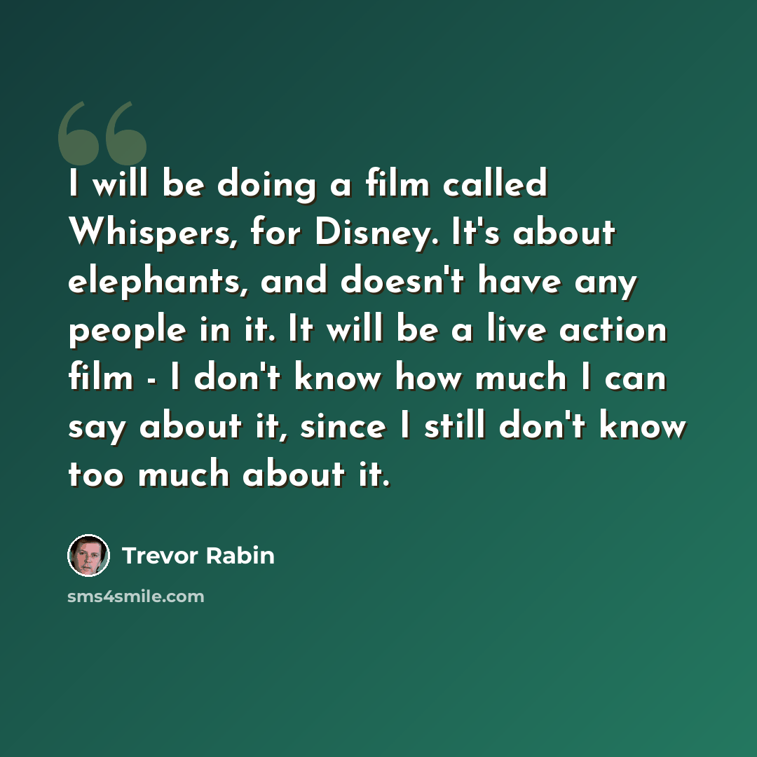 “I will be doing a film called Whispers, for Disney. It's about elephants, and doesn't have any people in it. It will be a live action film - I don't know how much I can say about it, since I still don't know too much about it.” quote by Trevor Rabin