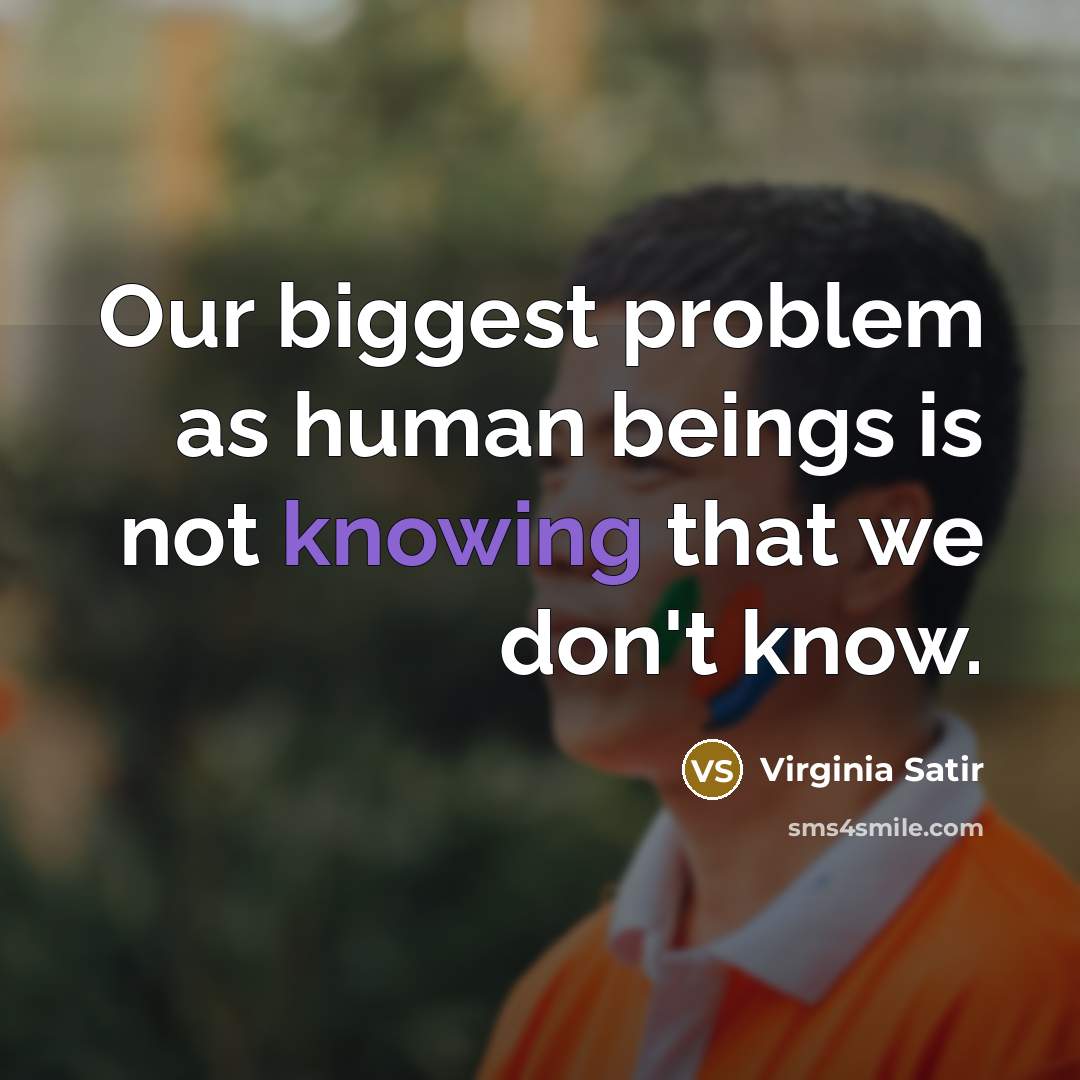 “Our biggest problem as human beings is not knowing that we don't know.” quote by Virginia Satir