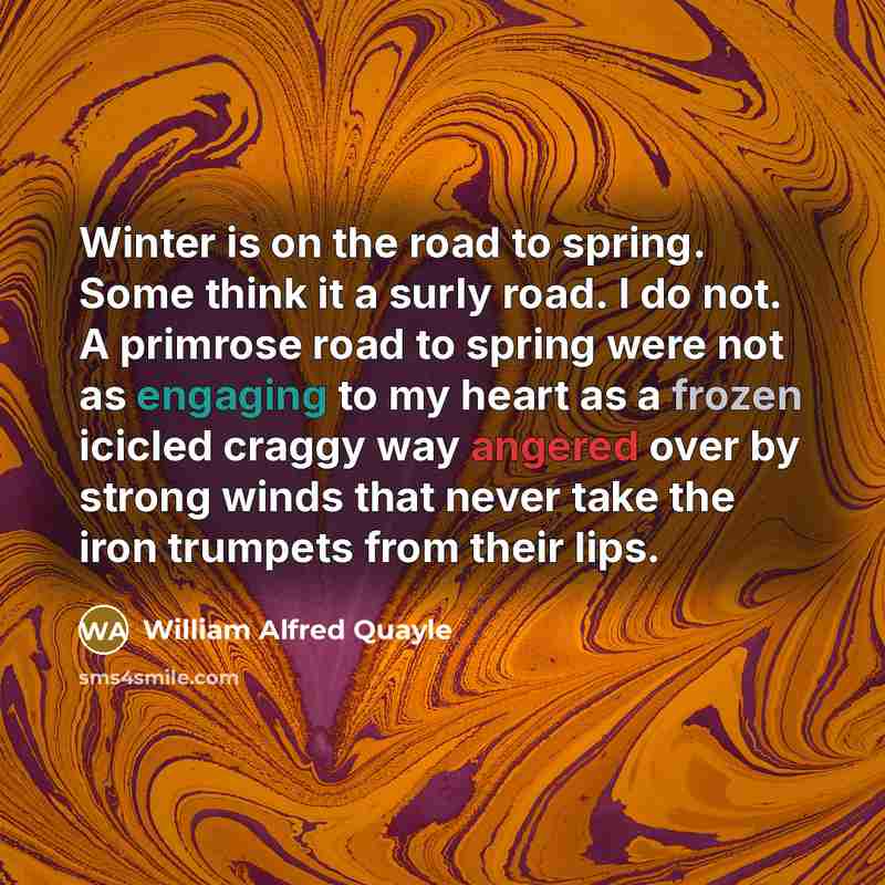“Winter is on the road to spring. Some think it a surly road. I do not. A primrose road to spring were not as engaging to my heart as a frozen icicled craggy way angered over by strong winds that never take the iron trumpets from their lips.” quote by William Alfred Quayle