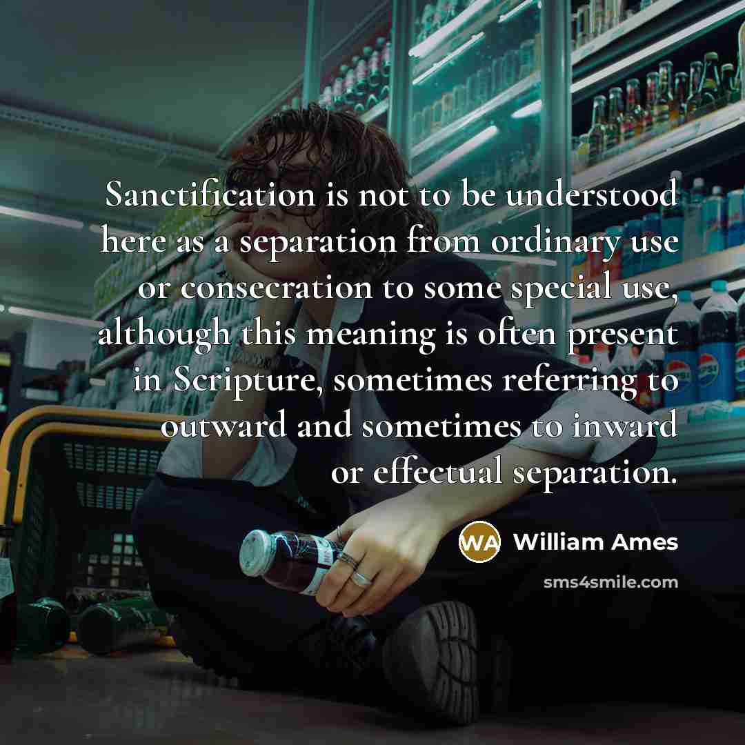 “Sanctification is not to be understood here as a separation from ordinary use or consecration to some special use, although this meaning is often present in Scripture, sometimes referring to outward and sometimes to inward or effectual separation.” quote by William Ames