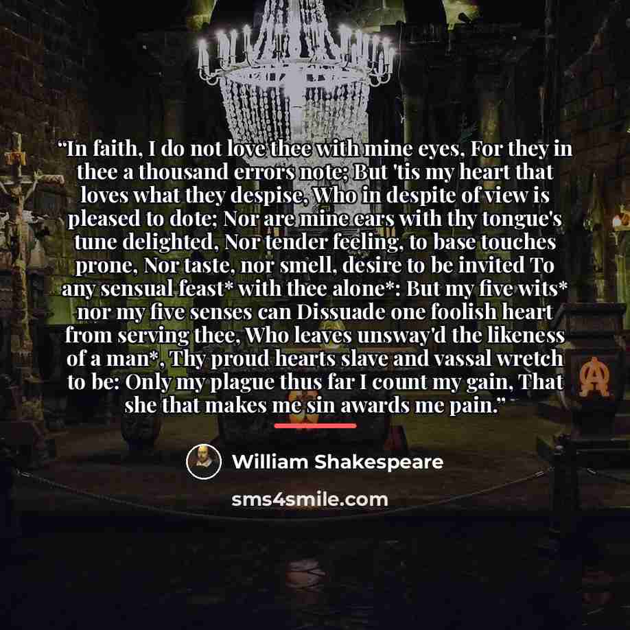“In faith, I do not love thee with mine eyes, For they in thee a thousand errors note; But 'tis my heart that loves what they despise, Who in despite of view is pleased to dote; Nor are mine ears with thy tongue's tune delighted, Nor tender feeling, to base touches prone, Nor taste, nor smell…” quote by William Shakespeare
