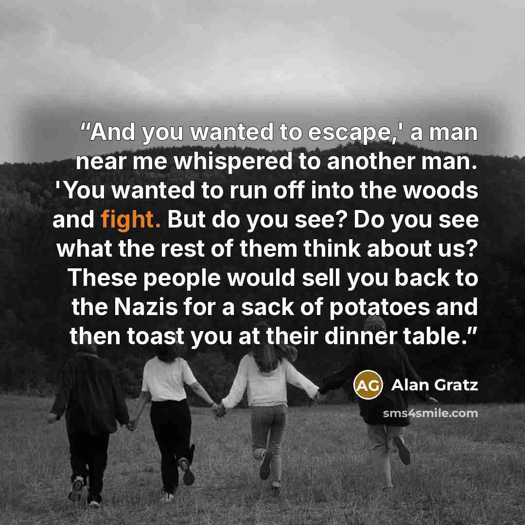“And you wanted to escape,' a man near me whispered to another man. 'You wanted to run off into the woods and fight. But do you see? Do you see what the rest of them think about us? These people would sell you back to the Nazis for a sack of potatoes and then toast you at their dinner table.” quote by Alan Gratz