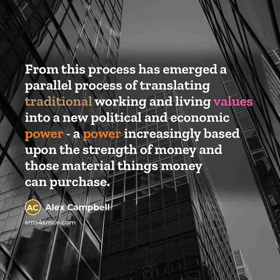 “From this process has emerged a parallel process of translating traditional working and living values into a new political and economic power - a power increasingly based upon the strength of money and those material things money can purchase.” quote by Alex Campbell