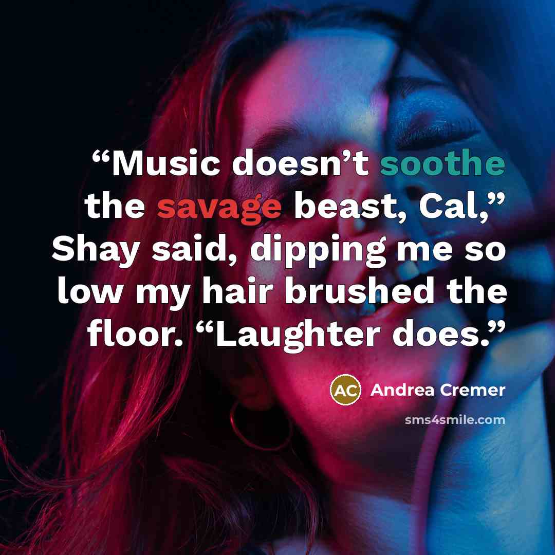 “Music doesn’t soothe the savage beast, Cal,” Shay said, dipping me so low my hair brushed the floor. “Laughter does.” quote by Andrea Cremer
