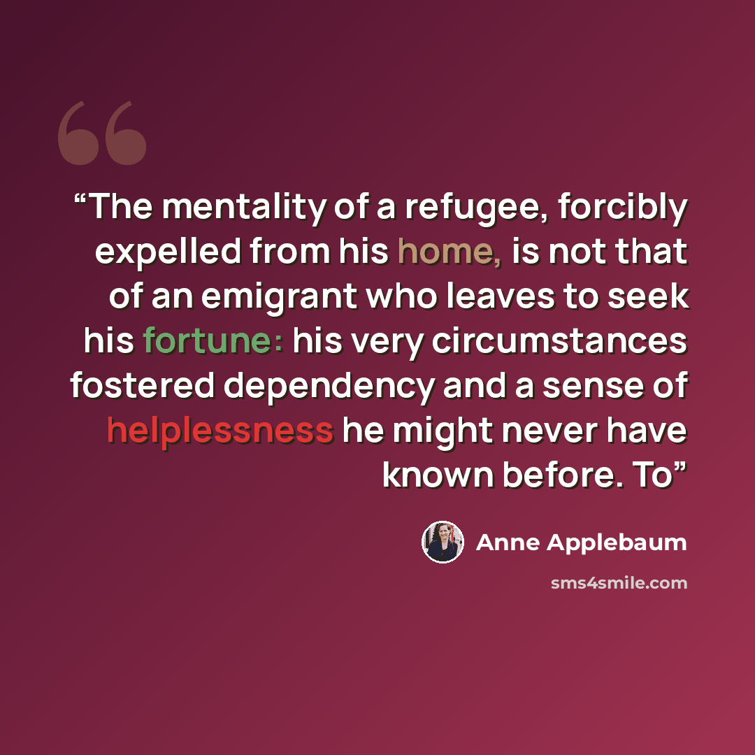 “The mentality of a refugee, forcibly expelled from his home, is not that of an emigrant who leaves to seek his fortune: his very circumstances fostered dependency and a sense of helplessness he might never have known before. To” quote by Anne Applebaum