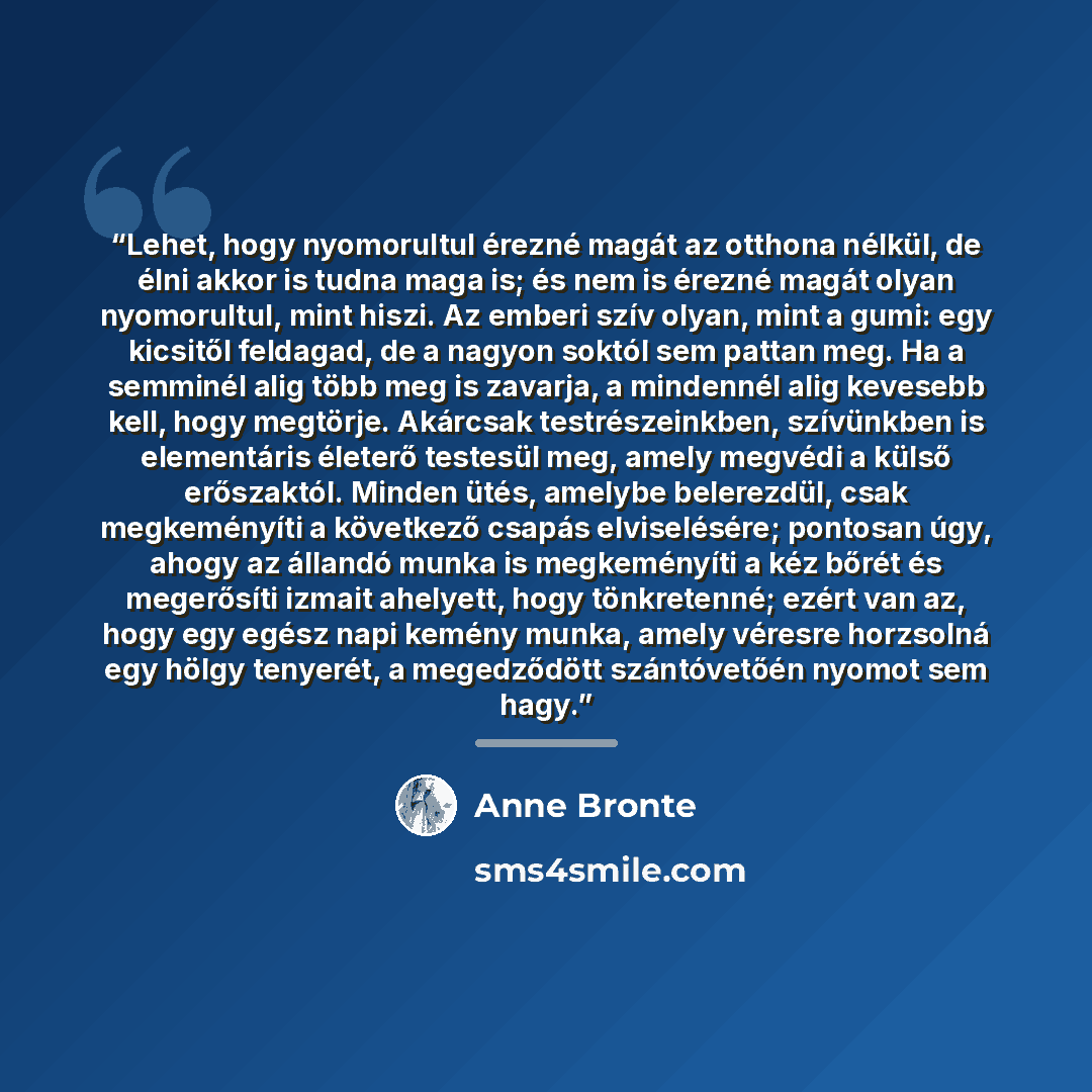 “Lehet, hogy nyomorultul érezné magát az otthona nélkül, de élni akkor is tudna maga is; és nem is érezné magát olyan nyomorultul, mint hiszi. Az emberi szív olyan, mint a gumi: egy kicsitől feldagad, de a nagyon soktól sem pattan meg. Ha a semminél alig több meg is zavarja, a mindennél alig…” quote by Anne Brontë