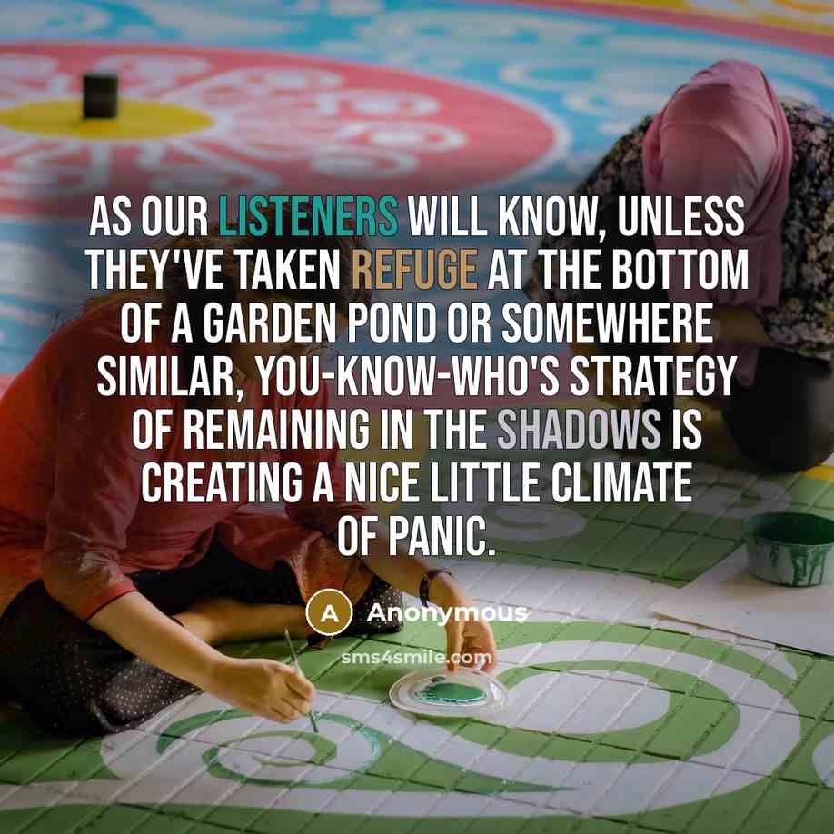“As our listeners will know, unless they've taken refuge at the bottom of a garden pond or somewhere similar, You-Know-Who's strategy of remaining in the shadows is creating a nice little climate of panic.” quote by Anonymous