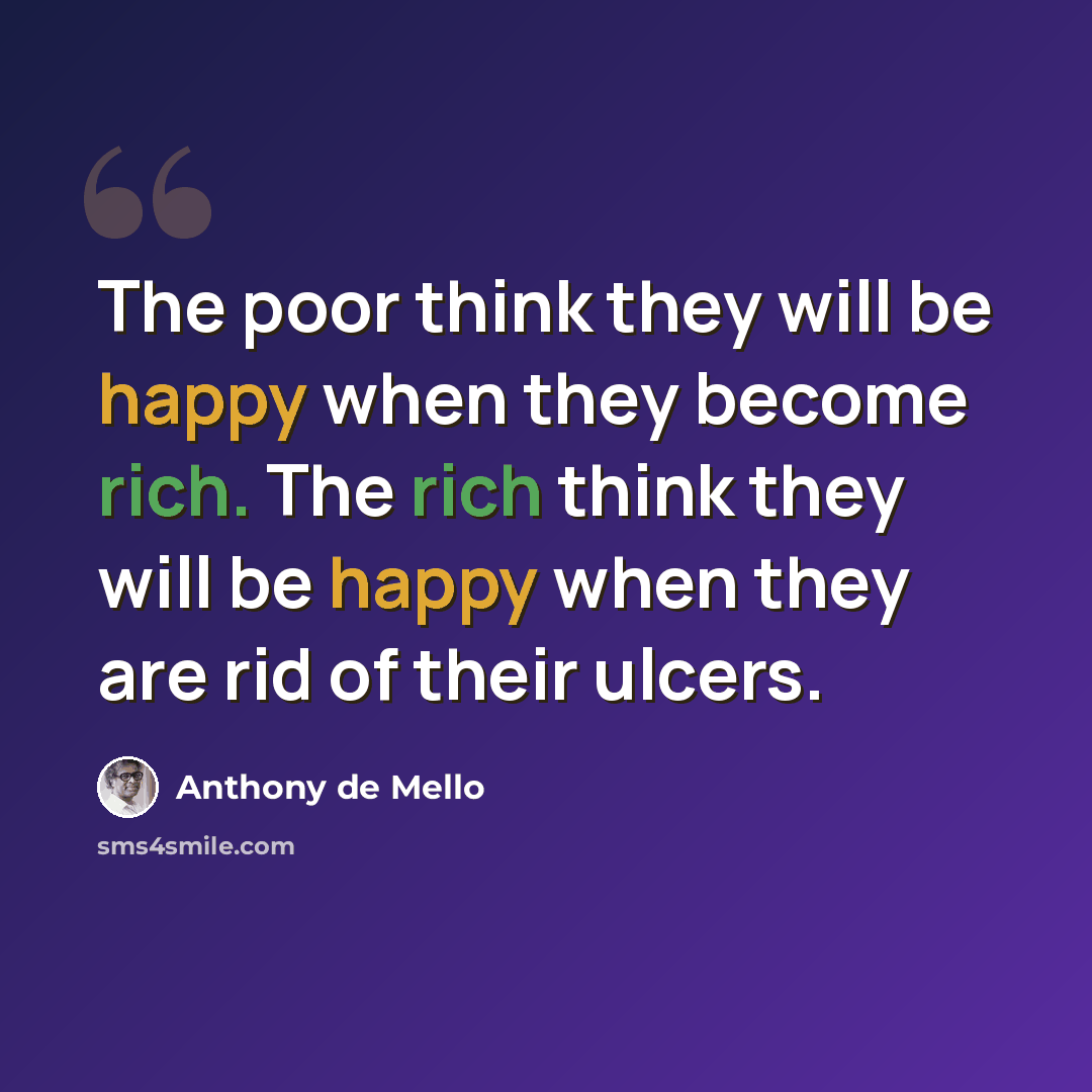 “The poor think they will be happy when they become rich. The rich think they will be happy when they are rid of their ulcers.” quote by Anthony de Mello