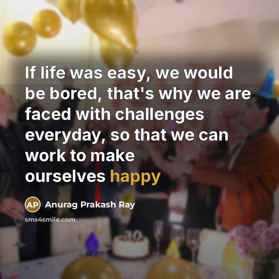 “If life was easy, we would be bored, that's why we are faced with challenges everyday, so that we can work to make ourselves happy” quote by Anurag Prakash Ray