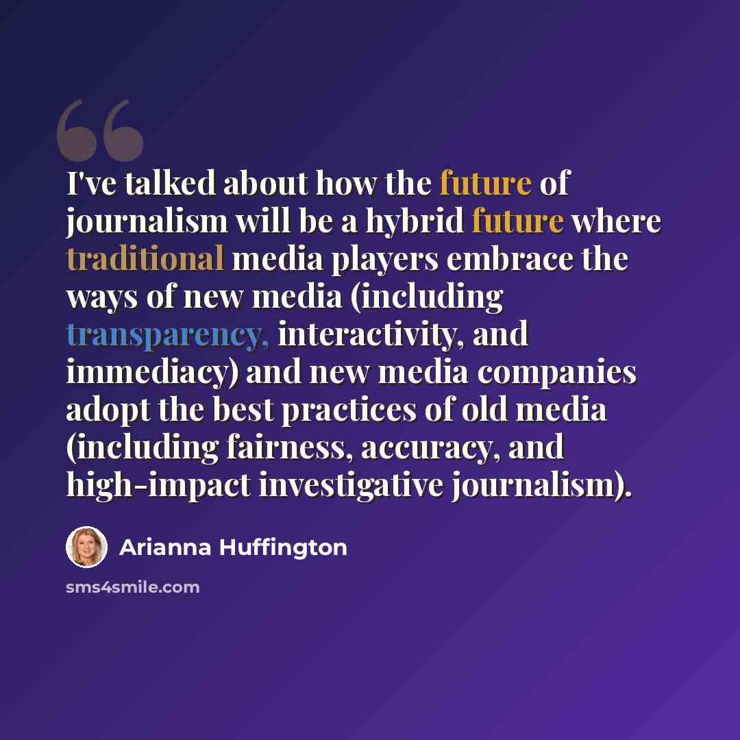 “I've talked about how the future of journalism will be a hybrid future where traditional media players embrace the ways of new media (including transparency, interactivity, and immediacy) and new media companies adopt the best practices of old media (including fairness, accuracy, and high-impact…” quote by Arianna Huffington