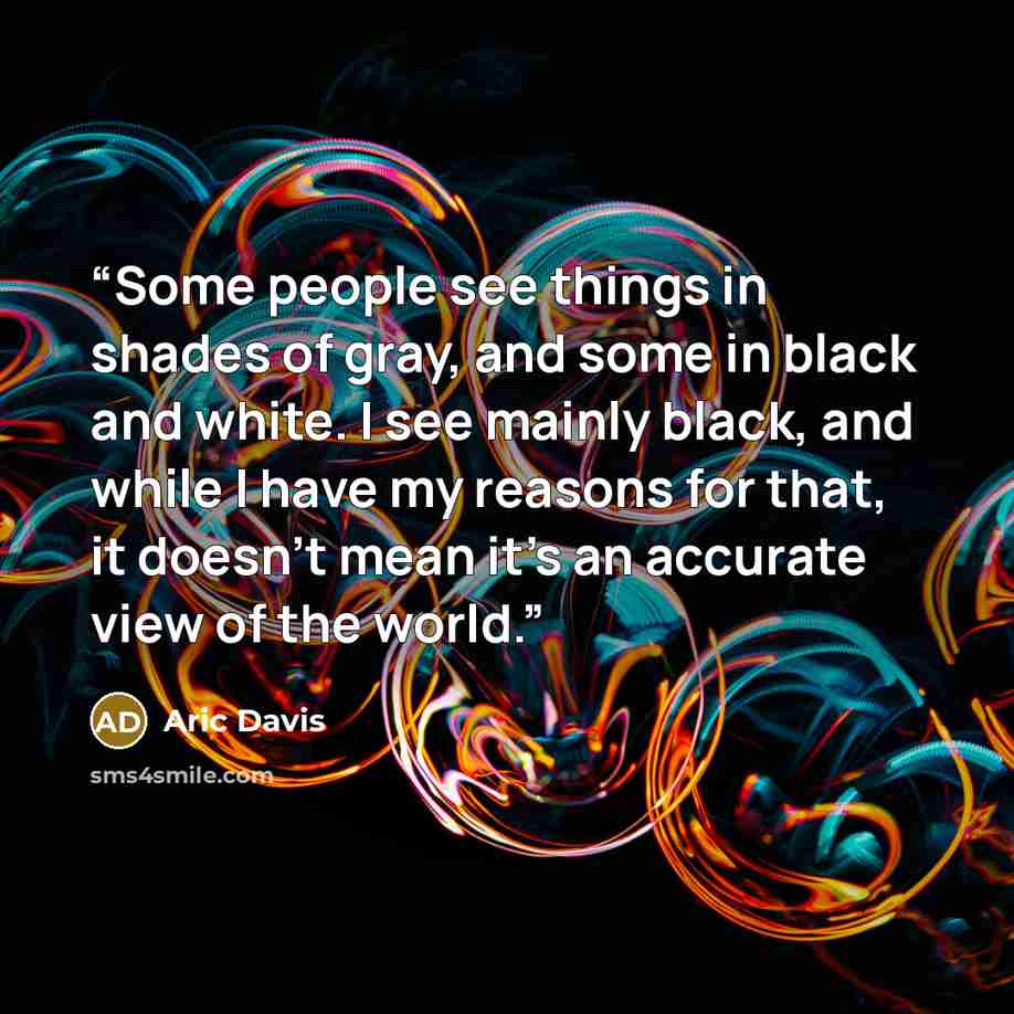 “Some people see things in shades of gray, and some in black and white. I see mainly black, and while I have my reasons for that, it doesn’t mean it’s an accurate view of the world.” quote by Aric Davis