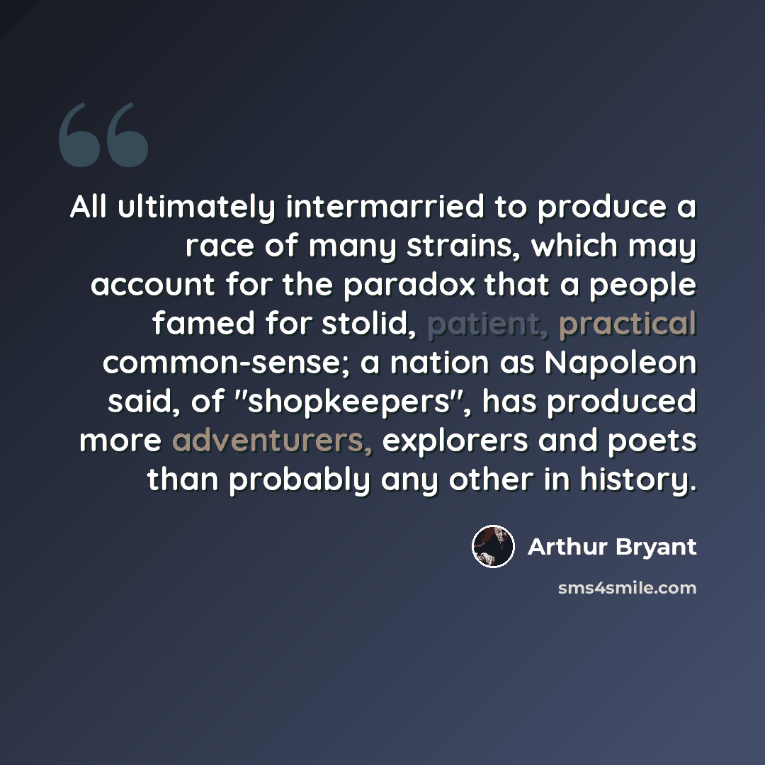 “All ultimately intermarried to produce a race of many strains, which may account for the paradox that a people famed for stolid, patient, practical common-sense; a nation as Napoleon said, of "shopkeepers", has produced more adventurers, explorers and poets than probably any other in history.” quote by Arthur Bryant