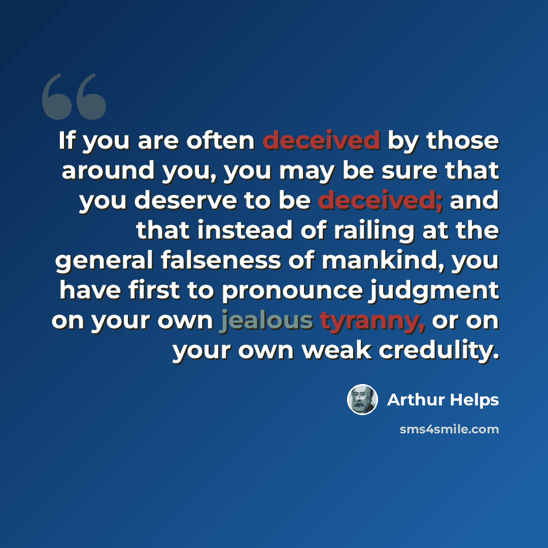 “If you are often deceived by those around you, you may be sure that you deserve to be deceived; and that instead of railing at the general falseness of mankind, you have first to pronounce judgment on your own jealous tyranny, or on your own weak credulity.” quote by Arthur Helps