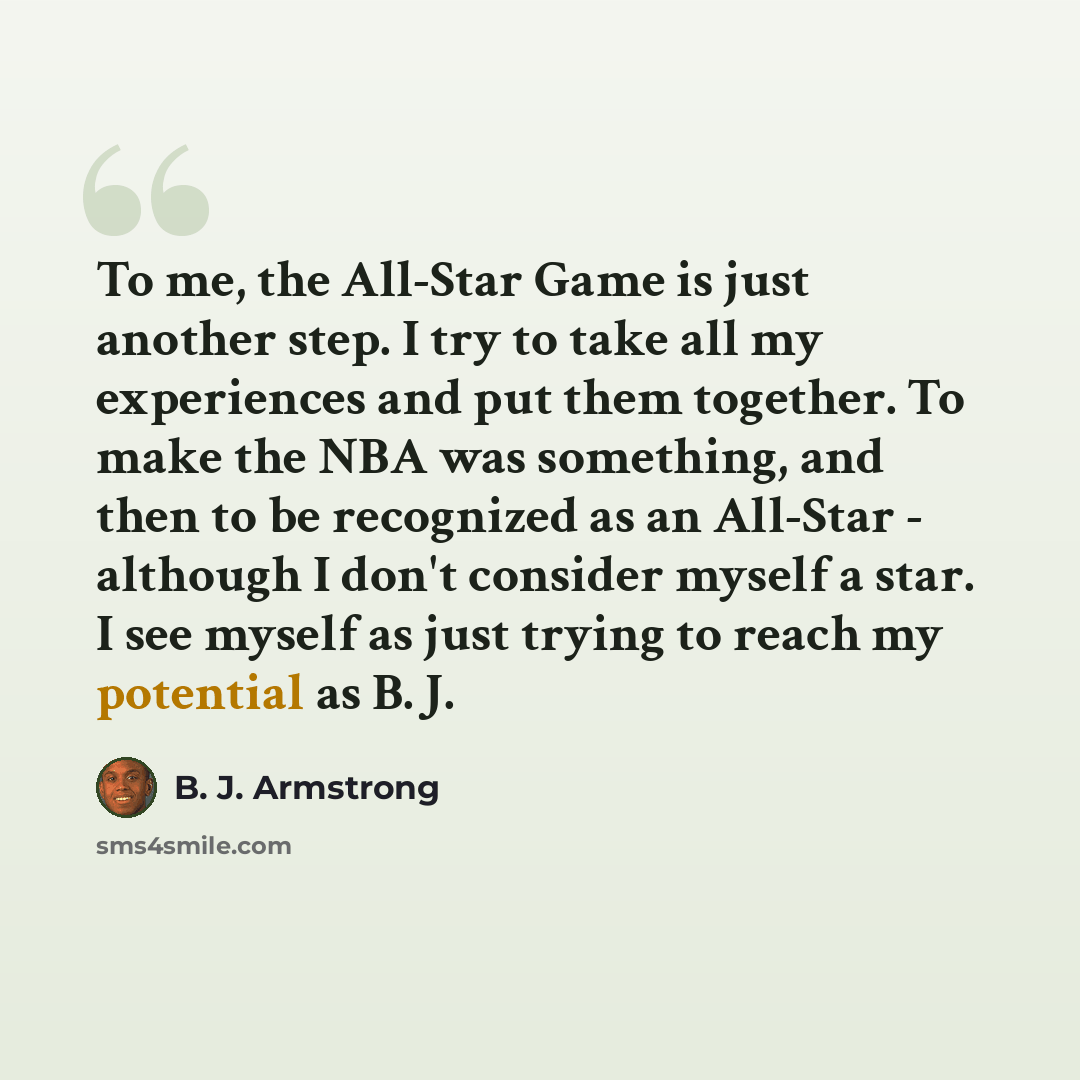 “To me, the All-Star Game is just another step. I try to take all my experiences and put them together. To make the NBA was something, and then to be recognized as an All-Star - although I don't consider myself a star. I see myself as just trying to reach my potential as B. J.” quote by B. J. Armstrong