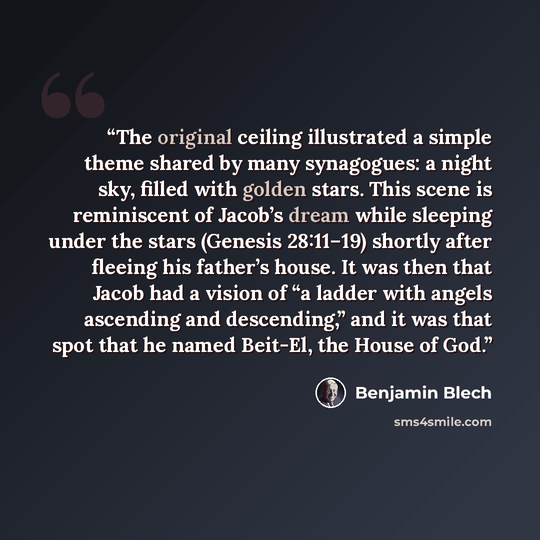 “The original ceiling illustrated a simple theme shared by many synagogues: a night sky, filled with golden stars. This scene is reminiscent of Jacob’s dream while sleeping under the stars (Genesis 28:11–19) shortly after fleeing his father’s house. It was then that Jacob had a vision of “a ladder…” quote by Benjamin Blech