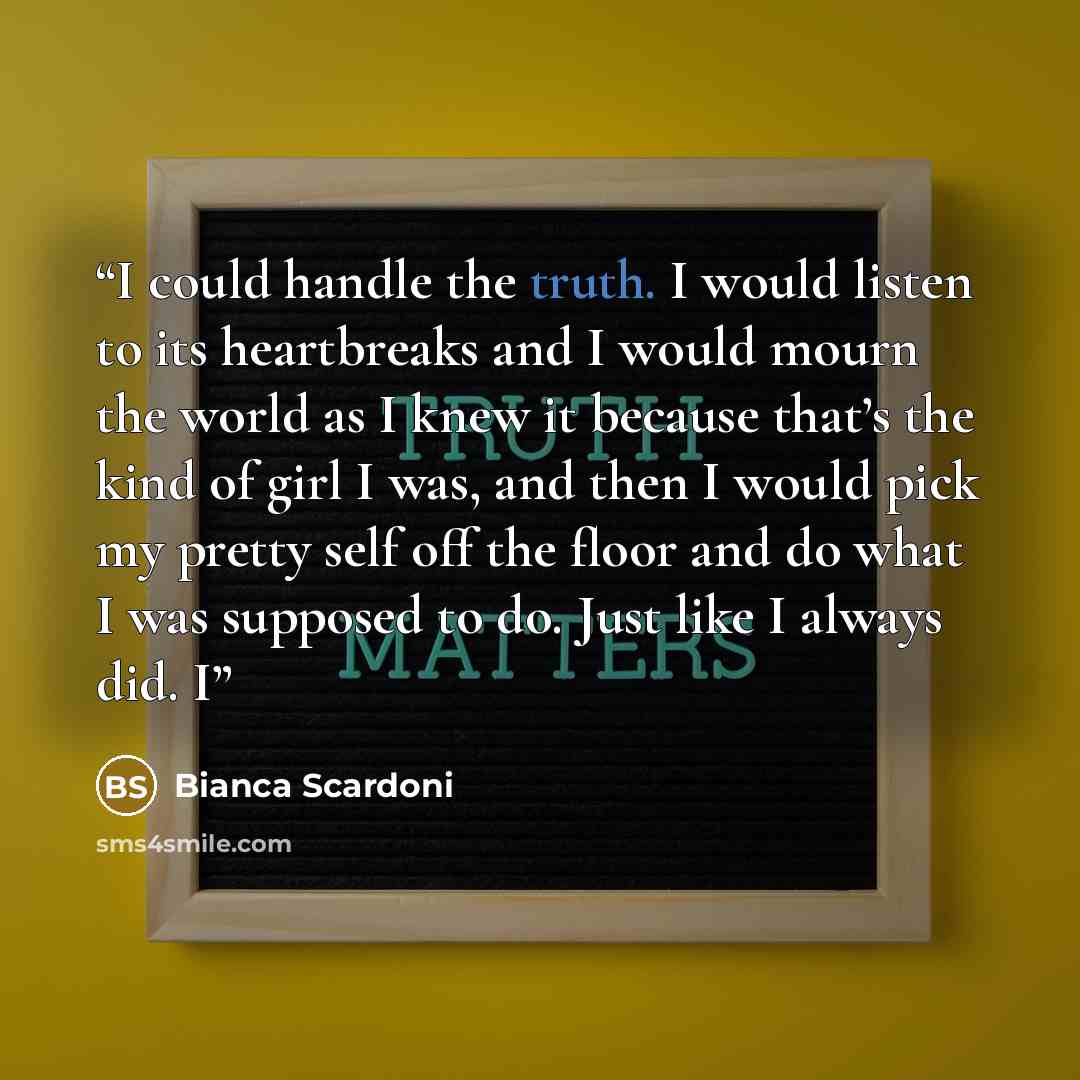 “I could handle the truth. I would listen to its heartbreaks and I would mourn the world as I knew it because that’s the kind of girl I was, and then I would pick my pretty self off the floor and do what I was supposed to do. Just like I always did. I” quote by Bianca Scardoni
