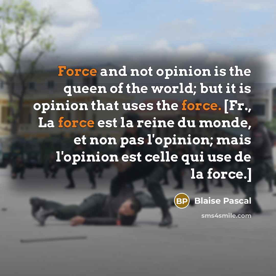 “Force and not opinion is the queen of the world; but it is opinion that uses the force. [Fr., La force est la reine du monde, et non pas l'opinion; mais l'opinion est celle qui use de la force.]” quote by Blaise Pascal