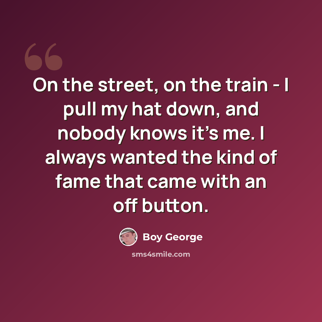“On the street, on the train - I pull my hat down, and nobody knows it's me. I always wanted the kind of fame that came with an off button.” quote by Boy George