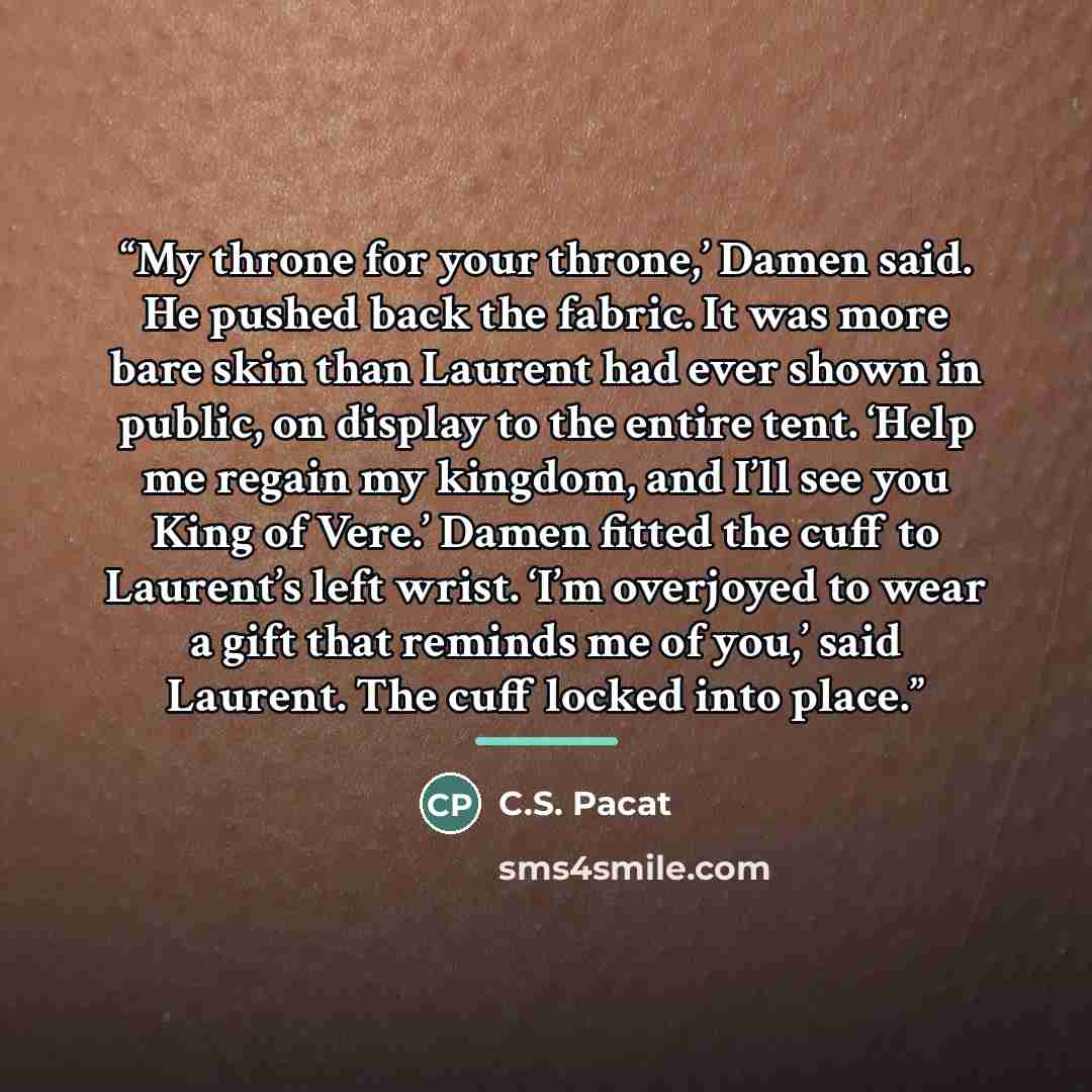 “My throne for your throne,’ Damen said. He pushed back the fabric. It was more bare skin than Laurent had ever shown in public, on display to the entire tent. ‘Help me regain my kingdom, and I’ll see you King of Vere.’ Damen fitted the cuff to Laurent’s left wrist. ‘I’m overjoyed to wear a gift…” quote by C.S. Pacat