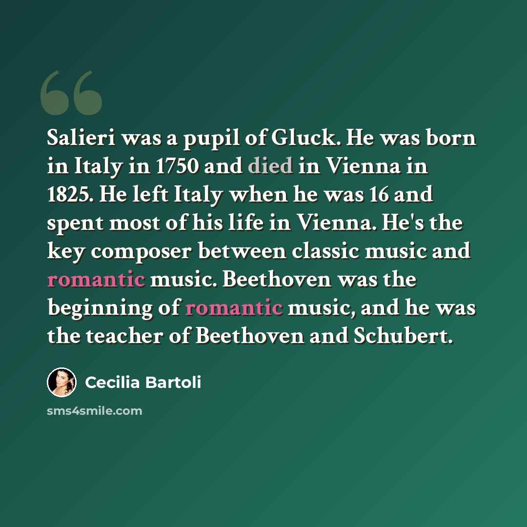 “Salieri was a pupil of Gluck. He was born in Italy in 1750 and died in Vienna in 1825. He left Italy when he was 16 and spent most of his life in Vienna. He's the key composer between classic music and romantic music. Beethoven was the beginning of romantic music, and he was the teacher of…” quote by Cecilia Bartoli