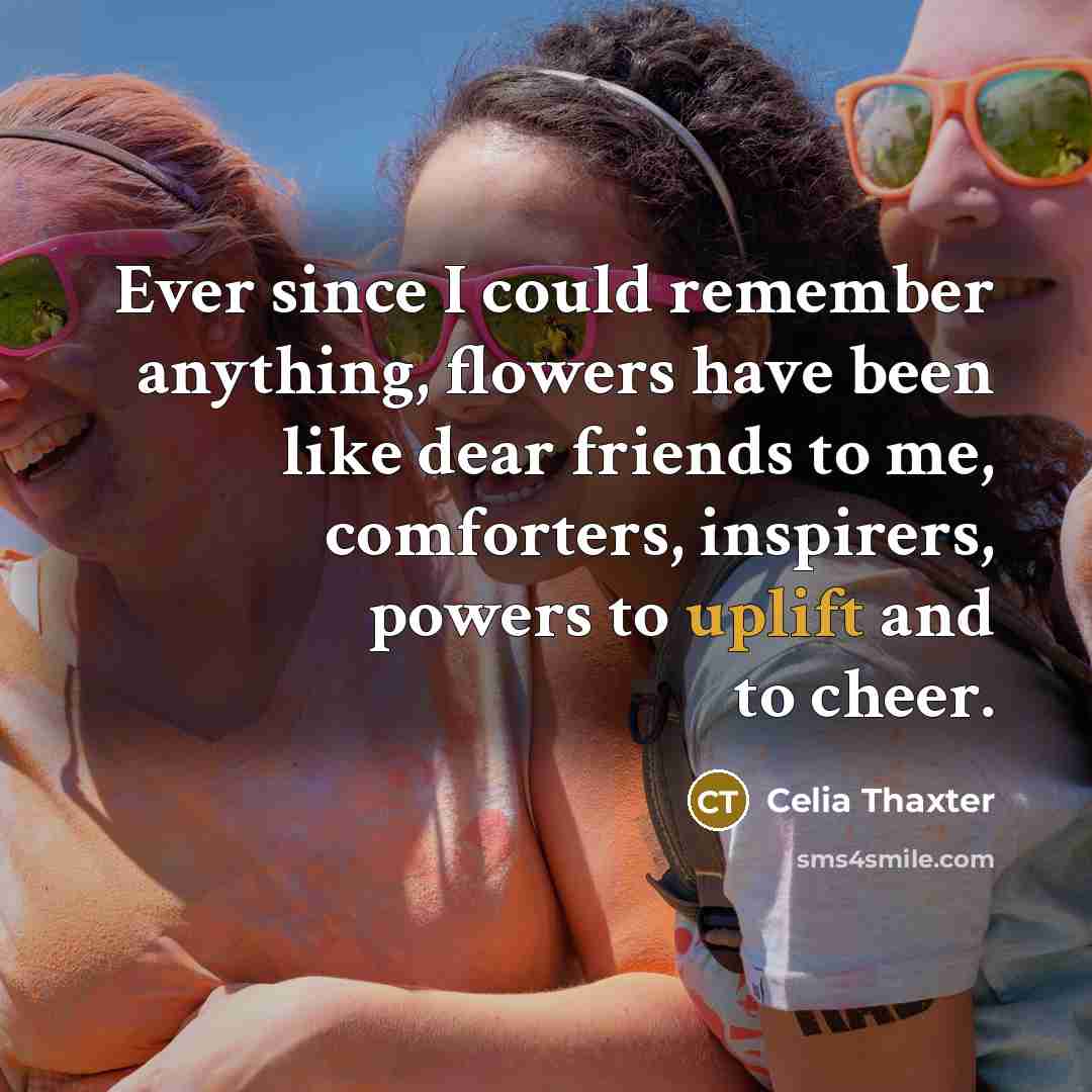 “Ever since I could remember anything, flowers have been like dear friends to me, comforters, inspirers, powers to uplift and to cheer.” quote by Celia Thaxter