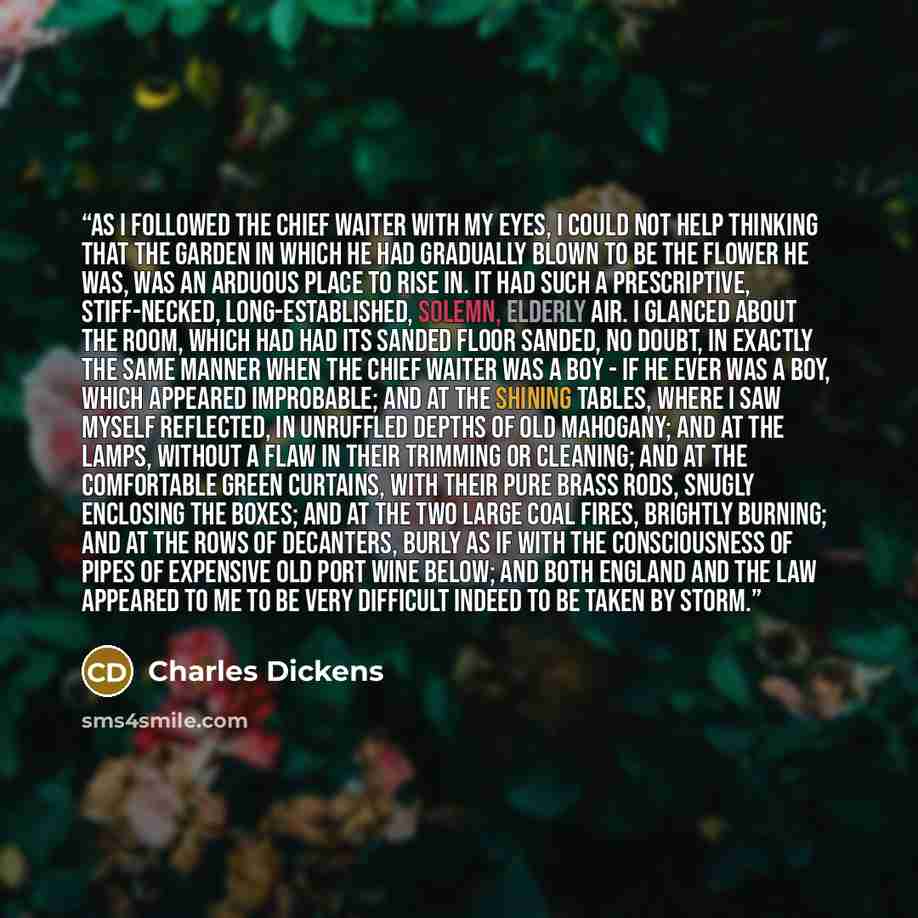 “As I followed the chief waiter with my eyes, I could not help thinking that the garden in which he had gradually blown to be the flower he was, was an arduous place to rise in. It had such a prescriptive, stiff-necked, long-established, solemn, elderly air. I glanced about the room, which had had…” quote by Charles Dickens