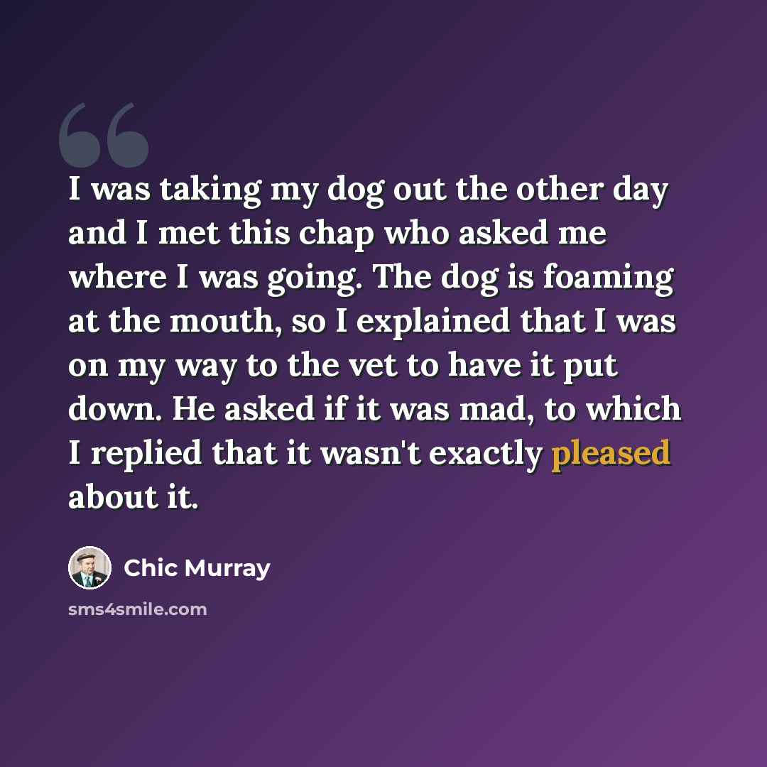 “I was taking my dog out the other day and I met this chap who asked me where I was going. The dog is foaming at the mouth, so I explained that I was on my way to the vet to have it put down. He asked if it was mad, to which I replied that it wasn't exactly pleased about it.” quote by Chic Murray