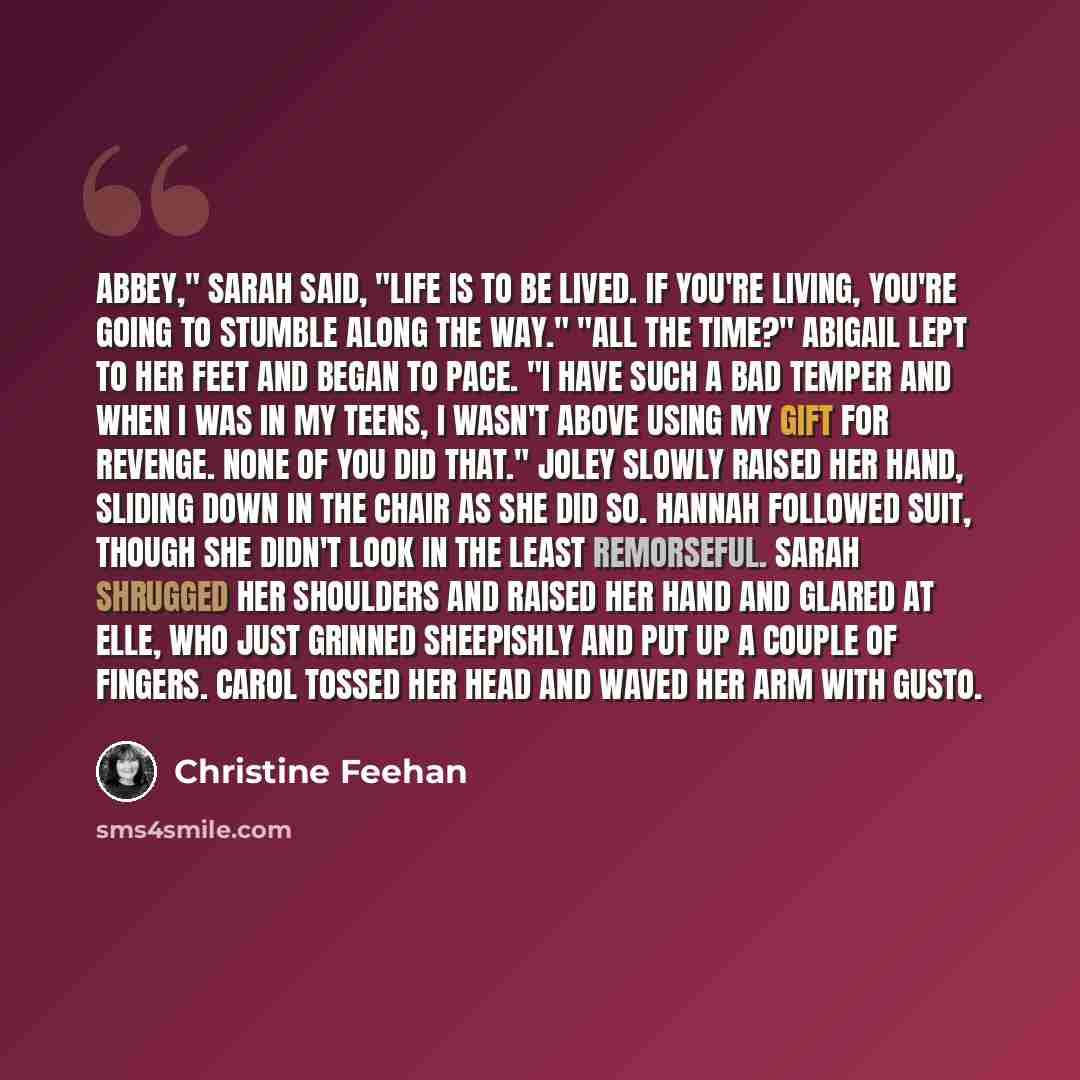 “Abbey," Sarah said, "life is to be lived. If you're living, you're going to stumble along the way." "All the time?" Abigail lept to her feet and began to pace. "I have such a bad temper and when I was in my teens, I wasn't above using my gift for revenge. None of you did that." Joley slowly raised…” quote by Christine Feehan