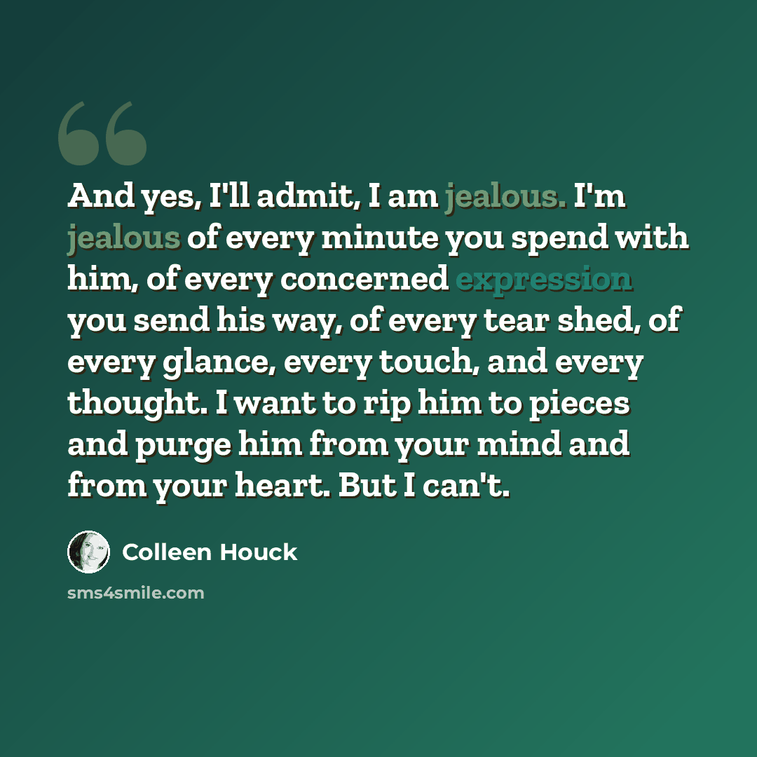 “And yes, I'll admit, I am jealous. I'm jealous of every minute you spend with him, of every concerned expression you send his way, of every tear shed, of every glance, every touch, and every thought. I want to rip him to pieces and purge him from your mind and from your heart. But I can't.” quote by Colleen Houck