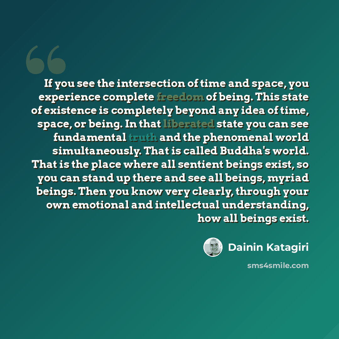 “If you see the intersection of time and space, you experience complete freedom of being. This state of existence is completely beyond any idea of time, space, or being. In that liberated state you can see fundamental truth and the phenomenal world simultaneously. That is called Buddha's world…” quote by Dainin Katagiri
