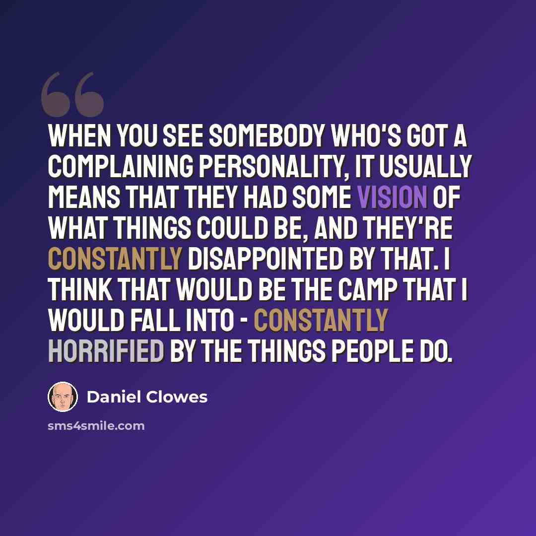 “When you see somebody who's got a complaining personality, it usually means that they had some vision of what things could be, and they're constantly disappointed by that. I think that would be the camp that I would fall into - constantly horrified by the things people do.” quote by Daniel Clowes
