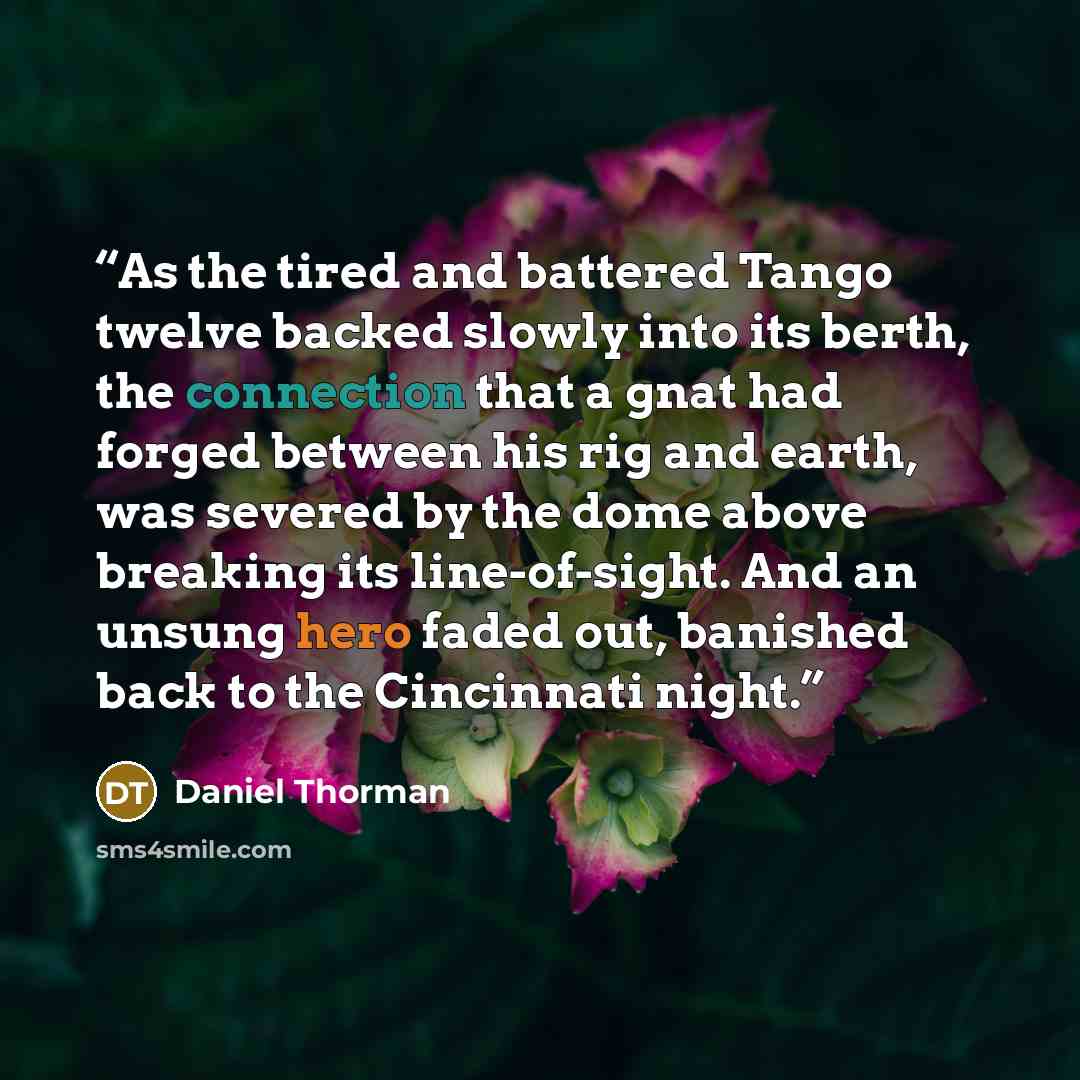 “As the tired and battered Tango twelve backed slowly into its berth, the connection that a gnat had forged between his rig and earth, was severed by the dome above breaking its line-of-sight. And an unsung hero faded out, banished back to the Cincinnati night.” quote by Daniel Thorman