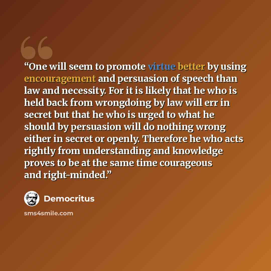 “One will seem to promote virtue better by using encouragement and persuasion of speech than law and necessity. For it is likely that he who is held back from wrongdoing by law will err in secret but that he who is urged to what he should by persuasion will do nothing wrong either in secret or…” quote by Democritus
