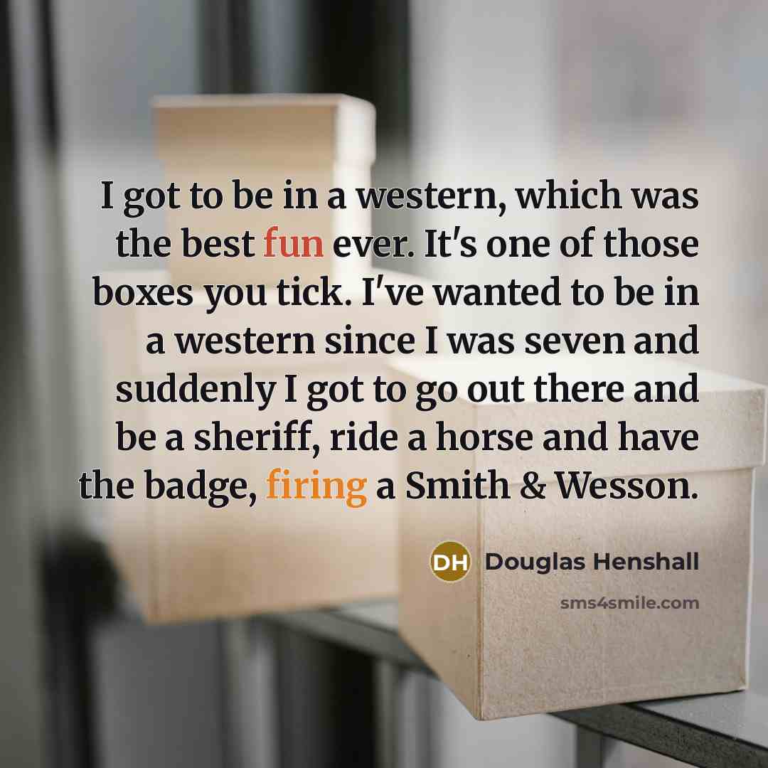 “I got to be in a western, which was the best fun ever. It's one of those boxes you tick. I've wanted to be in a western since I was seven and suddenly I got to go out there and be a sheriff, ride a horse and have the badge, firing a Smith & Wesson.” quote by Douglas Henshall